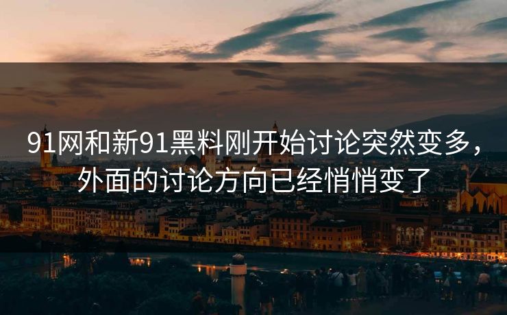 91网和新91黑料刚开始讨论突然变多，外面的讨论方向已经悄悄变了