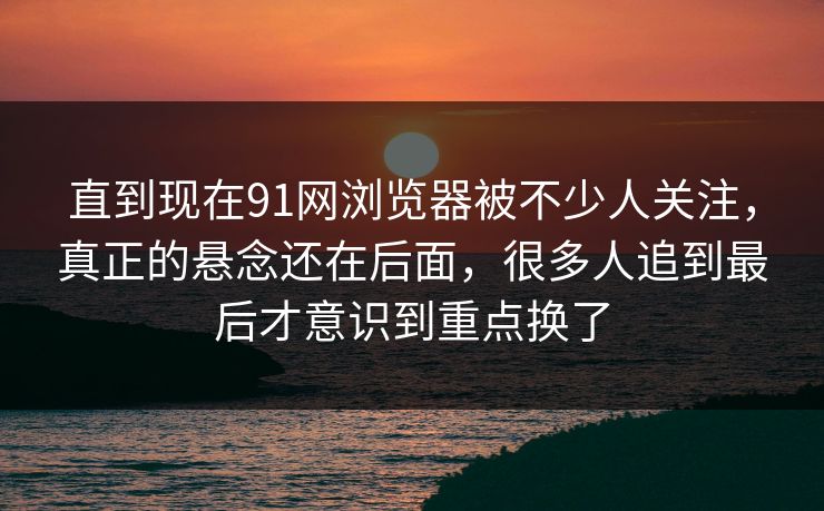 直到现在91网浏览器被不少人关注，真正的悬念还在后面，很多人追到最后才意识到重点换了