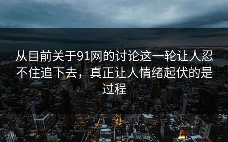 从目前关于91网的讨论这一轮让人忍不住追下去，真正让人情绪起伏的是过程